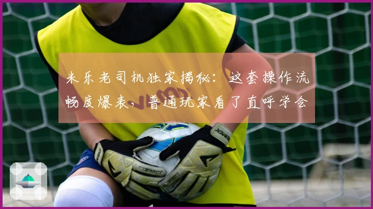 米乐老司机独家揭秘：这套操作流畅度爆表，普通玩家看了直呼学会了！