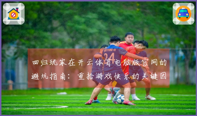 回归玩家在开云体育电脑版官网的避坑指南：重拾游戏快乐的关键因素