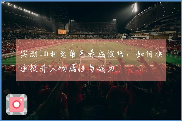 实测im电竞角色养成技巧，如何快速提升人物属性与战力